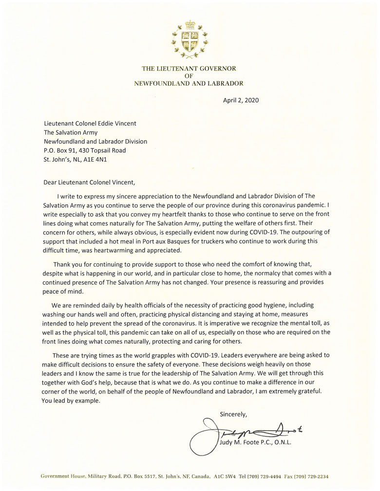 Letter from the Lieutenant Governor of Newfoundland and Labrador: Dear Lieutenant Colonel Eddie Vincent, I write to express my sincere appreciation to the Newfoundland and Labrador Division of The Salvation Army as you continue to serve the people of our province during this coronavirus pandemic. I write especially to ask that you convey my heartfelt thanks to those who continue to serve on the front lines doing what comes naturally for The Salvation Army, putting the welfare of others first. Their concern for others, while always obvious, is especially evident now during COVID-19. The outpouring of support that included a hot meal in Port aux Basques for truckers who continue to work during this difficult time, was heartwarming and appreciated. Thank you for continuing to provide support to those who need the comfort of knowing that, despite what is happening in our world, and in particular close to home, the normalcy that comes with a continued presence of The Salvation Army has not changed. Your presence is reassuring and provides peach of mind. We are reminded daily by health officials of the necessity of practicing good hygiene, including washing our hands well and often, practicing physical distancing and staying at home, measures intended to help prevent the spread of the coronavirus. It is imperative we recognize the mental toll, as well as the physical toll, this pandemic can take on all of us, especially on those who are required on the front lines doing what comes naturally, protecting and caring for others. These are trying times as the world grapples with COVID-19. Leaders everywhere are being asked to make difficult decisions to ensue the safety of everyone. These decisions weigh heavily on those leaders and I know the same is true for the leadership of The Salvation Army. We will get through this together with God’s help, because that is what we do. As you continue to make a difference in our corner of the world, on behalf of the people of Newfoundland and Labrador, I am extremely grateful. You lead by example. Sincerely, Judy M. Foote P.C., O.N.L. 