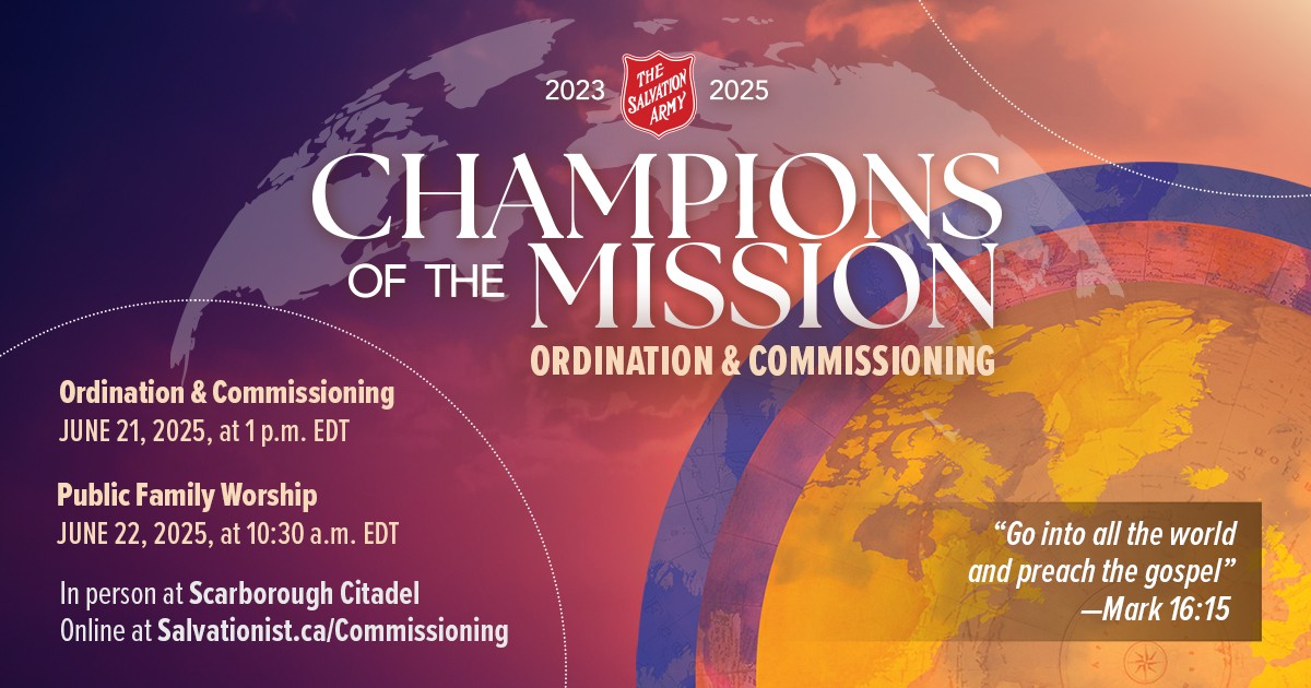 "Champions of the Mission, Ordination and Commissioning: June 21, 2025, at 1p.m. EDT. Public Family Worship: June 22, 2025, at 10:30 a.m. EDT. In person at Scarborough Citadel, Online at Salvationist.ca/Commissioning. ‘Go into all the world and preach the gospel’ -Mark 16:15"