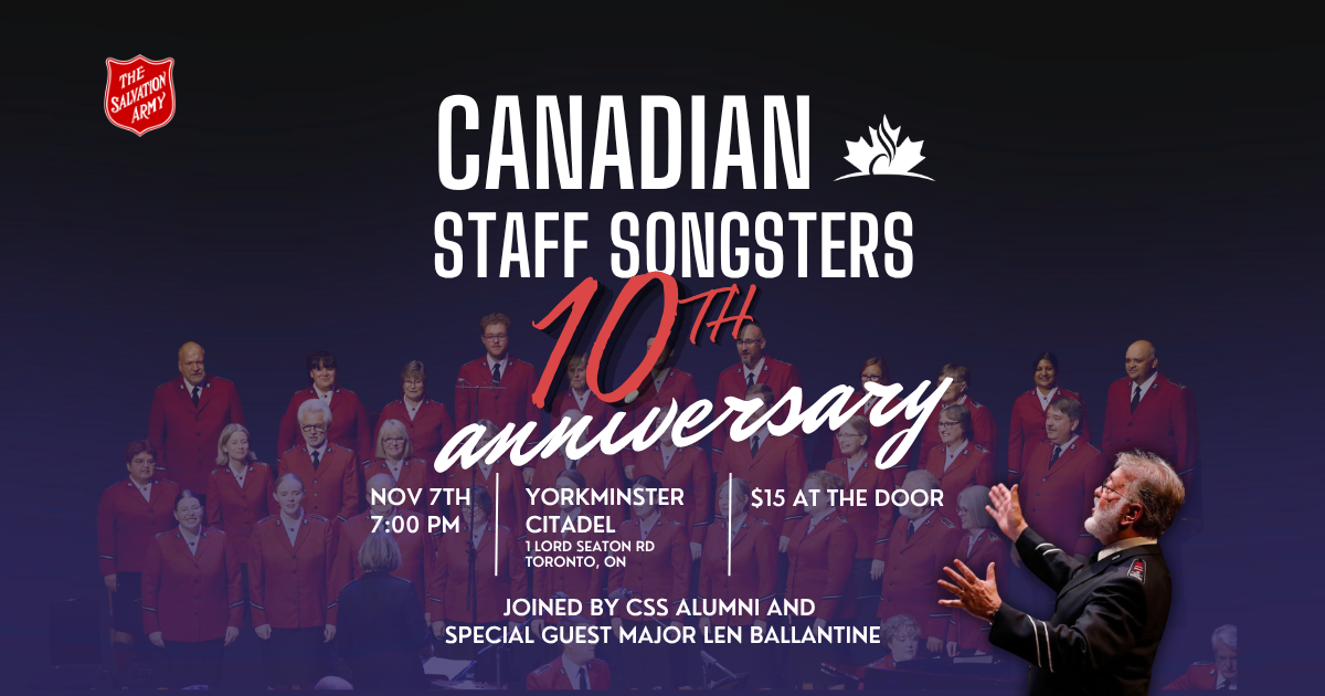 Canadian Staff Songsters 10th Anniversary, Nov 7th, 7pm, Yorkminster Citadel, 1 Lord Seaton Road,Toronto Ont. $15 at the door. Joined by Css Alumni and special guest Major Len Ballentine.