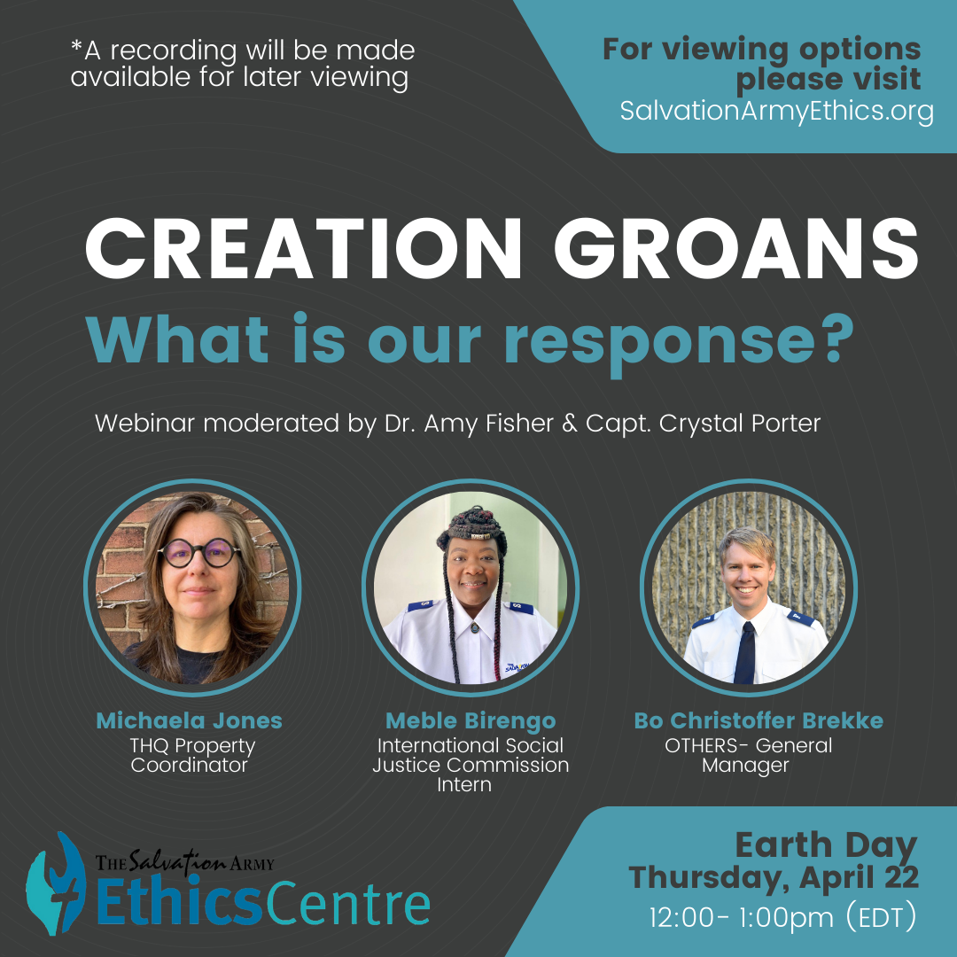 Poster for Creation Groans: What is our response? An Earth Day Webinar moderated by Dr. Amy Fisher and Captain Crystal Porter. Panelists include Michaela Jones, THQ Property Coordinator (portrait), Meble Birengo, International Social Justice Commission Intern (portrait), and Bo Christopher Brekke, OTHERS General Manager (portrait). Webinar will be held on Thursday, April 22 from 12pm to 1pm. For viewing options, please visit SalvationArmyEthics.org 