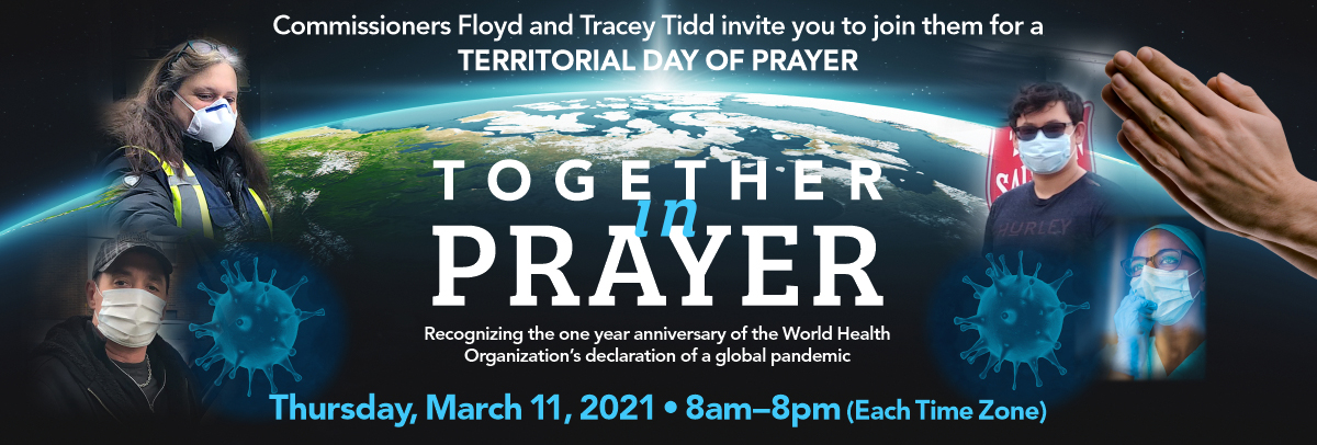 Together in Prayer- Recognizing the one year anniversary of the World Health Organization's declaration of a global pandemic. Join Commissioners Floyd and Tracey Tidd for Territorial Day of Prayer. Thursday, March 22, 2021 - 8am-8pm (Each Time Zone).